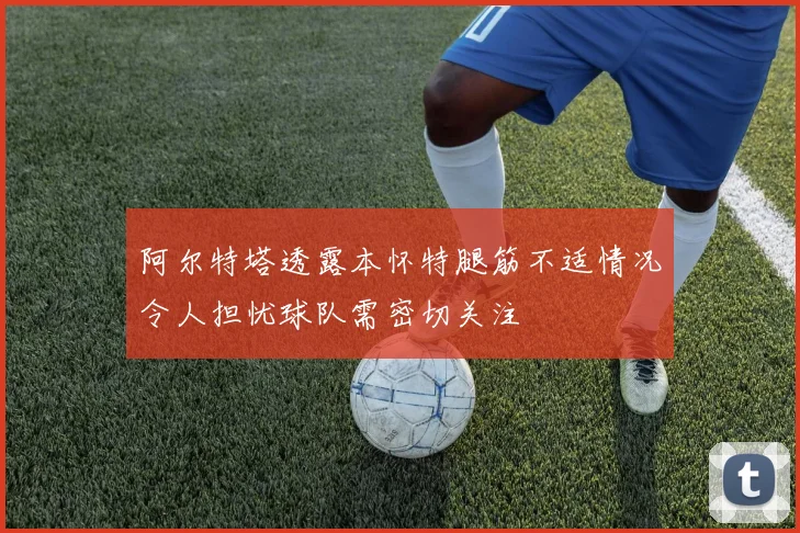阿尔特塔透露本怀特腿筋不适情况令人担忧球队需密切关注