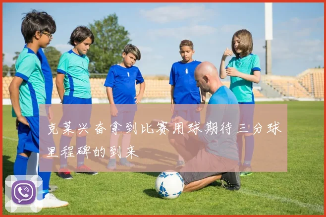 克莱兴奋拿到比赛用球期待三分球里程碑的到来