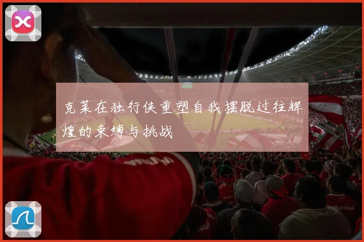 克莱在独行侠重塑自我摆脱过往辉煌的束缚与挑战