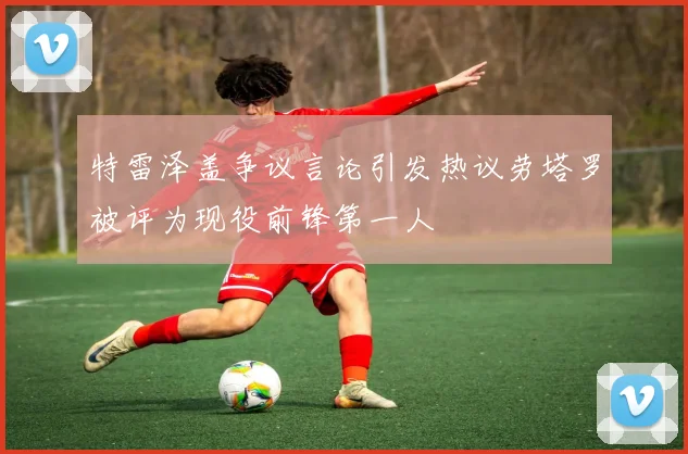 特雷泽盖争议言论引发热议劳塔罗被评为现役前锋第一人