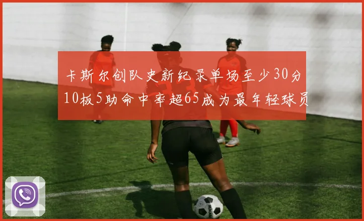 卡斯尔创队史新纪录单场至少30分10板5助命中率超65成为最年轻球员