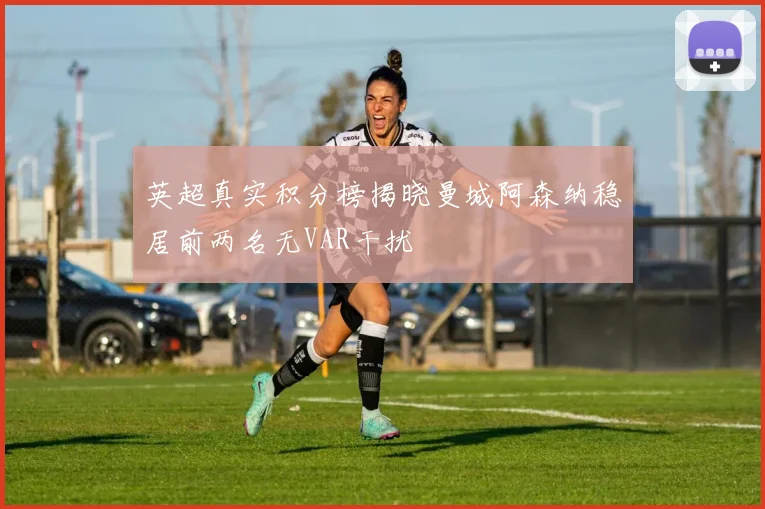 英超真实积分榜揭晓曼城阿森纳稳居前两名无VAR干扰