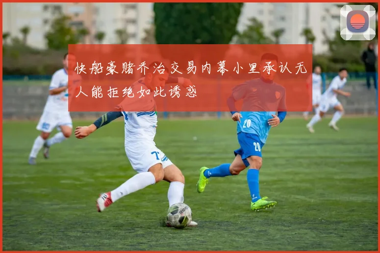 快船豪赌乔治交易内幕小里承认无人能拒绝如此诱惑