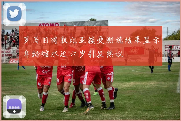 罗马旧将敦比亚接受测谎结果显示年龄缩水近六岁引发热议