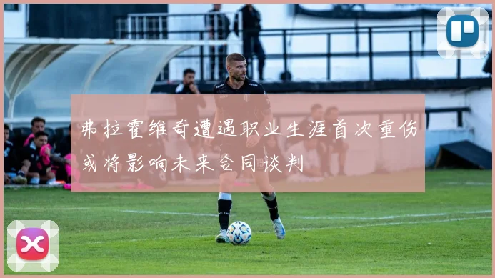 弗拉霍维奇遭遇职业生涯首次重伤或将影响未来合同谈判