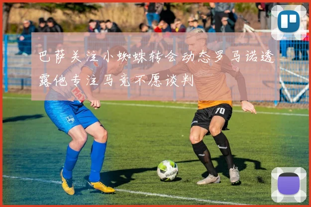 巴萨关注小蜘蛛转会动态罗马诺透露他专注马竞不愿谈判