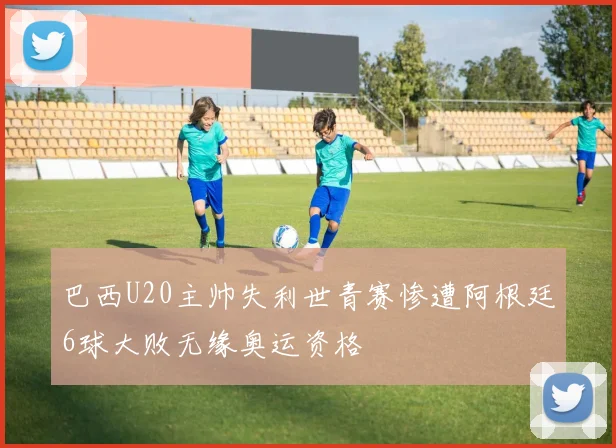 巴西U20主帅失利世青赛惨遭阿根廷6球大败无缘奥运资格
