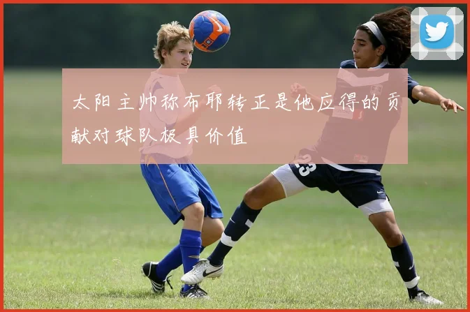 太阳主帅称布耶转正是他应得的贡献对球队极具价值