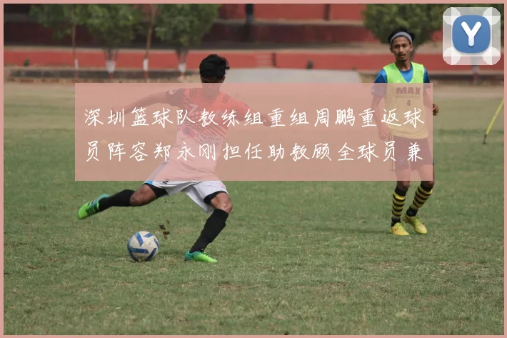 深圳篮球队教练组重组周鹏重返球员阵容郑永刚担任助教顾全球员兼任助教