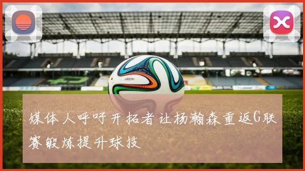 媒体人呼吁开拓者让杨瀚森重返G联赛锻炼提升球技