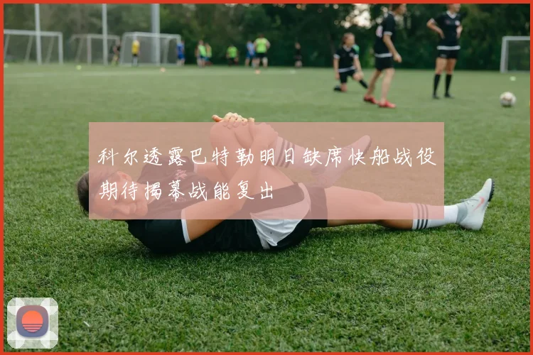 科尔透露巴特勒明日缺席快船战役期待揭幕战能复出