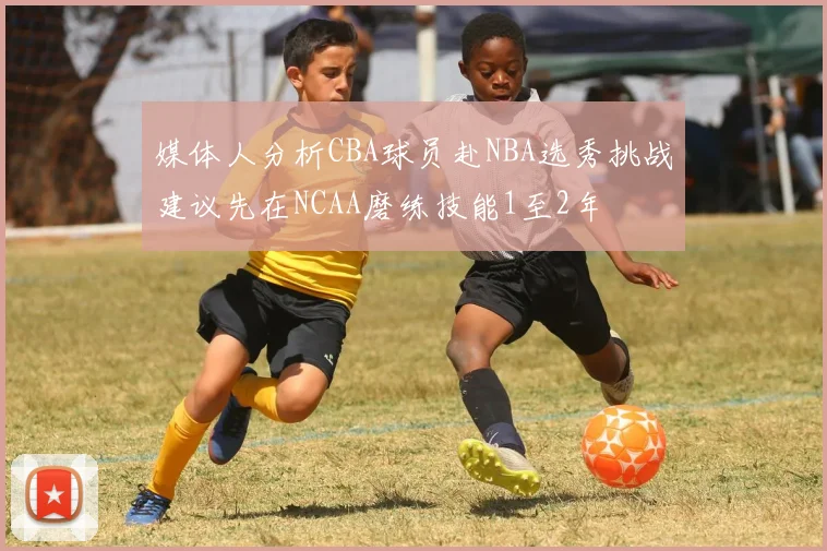 媒体人分析CBA球员赴NBA选秀挑战建议先在NCAA磨练技能1至2年