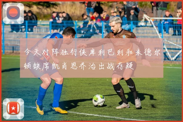 今天对阵独行侠库利巴利和米德尔顿缺席凯肖恩乔治出战存疑