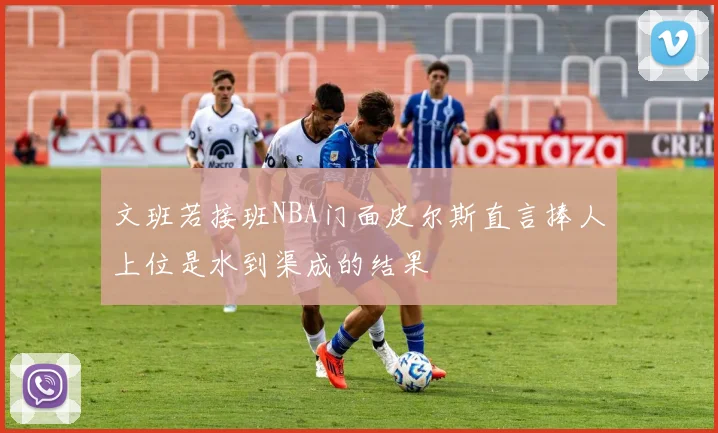 文班若接班NBA门面皮尔斯直言捧人上位是水到渠成的结果