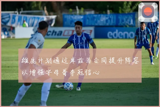 雄鹿计划通过库兹马合同提升阵容以增强字母哥夺冠信心