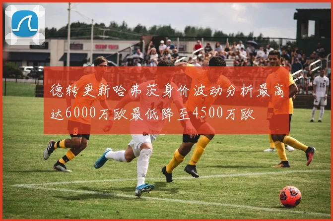 德转更新哈弗茨身价波动分析最高达6000万欧最低降至4500万欧