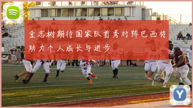 金志树期待国家队首秀对阵巴西将助力个人成长与进步