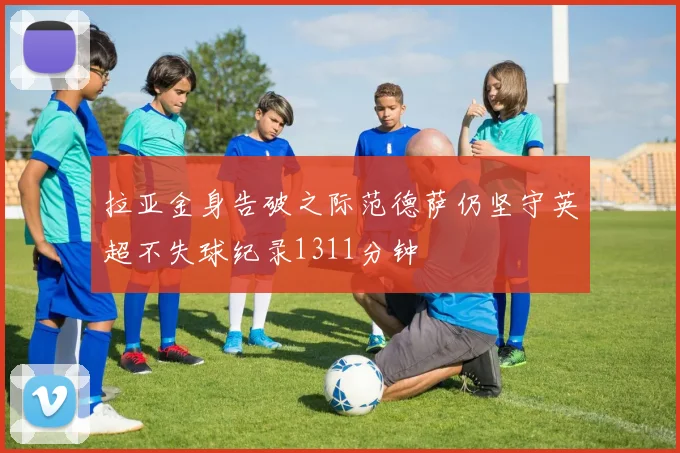 拉亚金身告破之际范德萨仍坚守英超不失球纪录1311分钟