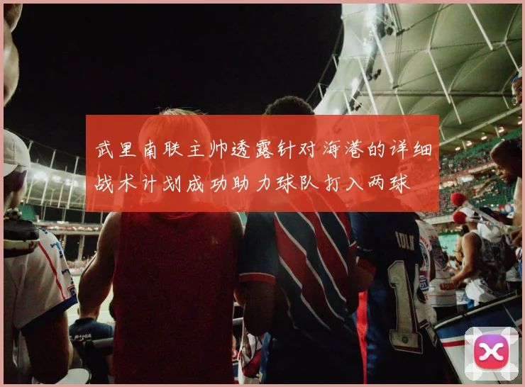 武里南联主帅透露针对海港的详细战术计划成功助力球队打入两球