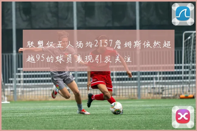联盟仅五人场均2157詹姆斯依然超越95的球员表现引发关注