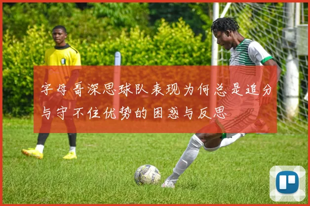 字母哥深思球队表现为何总是追分与守不住优势的困惑与反思