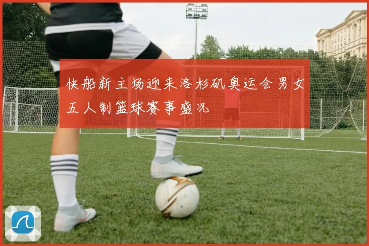 快船新主场迎来洛杉矶奥运会男女五人制篮球赛事盛况