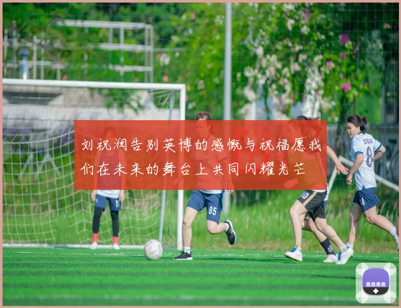 刘祝润告别英博的感慨与祝福愿我们在未来的舞台上共同闪耀光芒