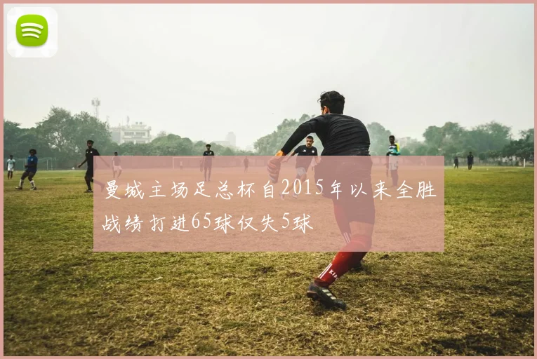 曼城主场足总杯自2015年以来全胜战绩打进65球仅失5球
