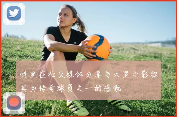 特里在社交媒体分享与大罗合影称其为传奇球员之一的感慨