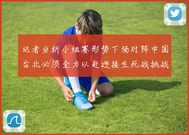 记者分析小组赛形势下场对阵中国台北必须全力以赴迎接生死战挑战
