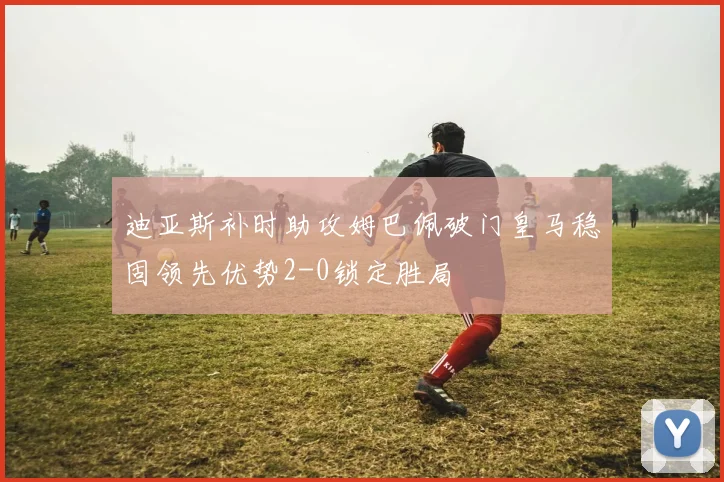 迪亚斯补时助攻姆巴佩破门皇马稳固领先优势2-0锁定胜局