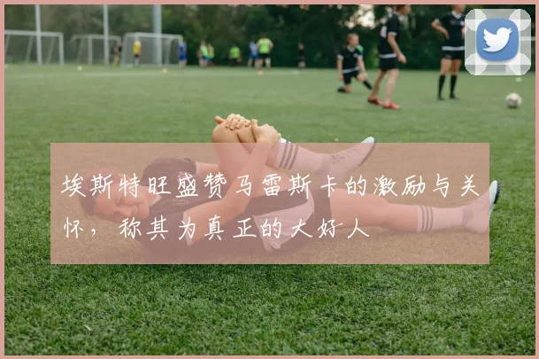 埃斯特旺盛赞马雷斯卡的激励与关怀，称其为真正的大好人