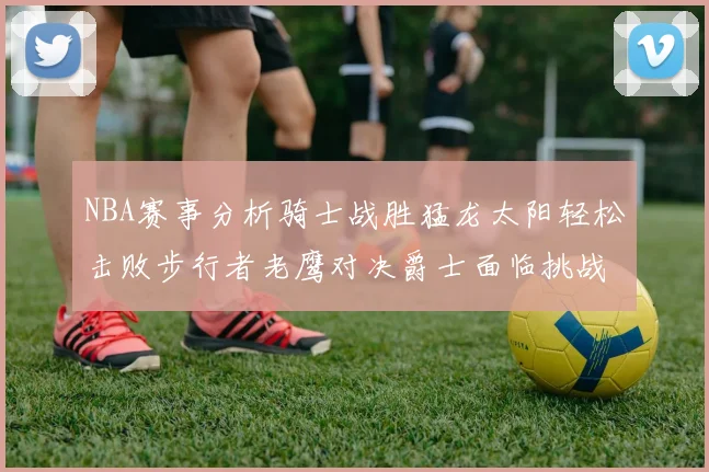 NBA赛事分析骑士战胜猛龙太阳轻松击败步行者老鹰对决爵士面临挑战