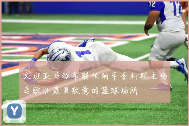 文班亚马称希腊帕纳辛奈科斯主场是欧洲最具敌意的篮球场所