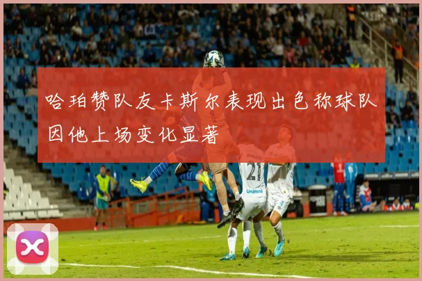 哈珀赞队友卡斯尔表现出色称球队因他上场变化显著