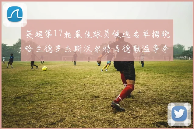 英超第17轮最佳球员候选名单揭晓哈兰德罗杰斯沃尔特马德勒温争夺荣誉